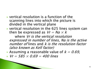  vertical resolution is a function of the
scanning lines into which the picture is
divided in the vertical plane
 vertical resolution in the 625 lines system can
then be expressed as Vr = Na × k
where Vr is the vertical resolution
expressed in number of lines, Na is the active
number of lines and k is the resolution factor
(also known as Kell factor)
 Assuming a reasonable value of k = 0.69,
 Vr = 585 × 0.69 = 400 lines
43
 