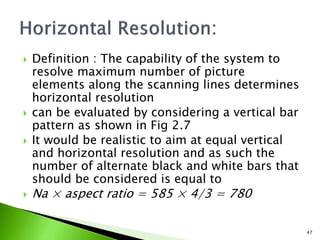  Definition : The capability of the system to
resolve maximum number of picture
elements along the scanning lines determines
horizontal resolution
 can be evaluated by considering a vertical bar
pattern as shown in Fig 2.7
 It would be realistic to aim at equal vertical
and horizontal resolution and as such the
number of alternate black and white bars that
should be considered is equal to
 Na × aspect ratio = 585 × 4/3 = 780
47
 