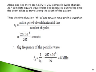 Along one line there are 533/2 ≈ 267 complete cyclic changes,
267 complete square wave cycles get generated during the time
the beam takes to travel along the width of the pattern
Thus the time duration ‘th’ of one square wave cycle is equal to
49
 