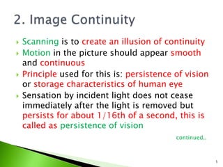 Scanning is to create an illusion of continuity
 Motion in the picture should appear smooth
and continuous
 Principle used for this is: persistence of vision
or storage characteristics of human eye
 Sensation by incident light does not cease
immediately after the light is removed but
persists for about 1/16th of a second, this is
called as persistence of vision
continued..
5
 