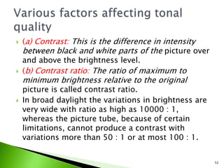  (a) Contrast: This is the difference in intensity
between black and white parts of the picture over
and above the brightness level.
 (b) Contrast ratio: The ratio of maximum to
minimum brightness relative to the original
picture is called contrast ratio.
 In broad daylight the variations in brightness are
very wide with ratio as high as 10000 : 1,
whereas the picture tube, because of certain
limitations, cannot produce a contrast with
variations more than 50 : 1 or at most 100 : 1.
52
 