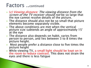  (c) Viewing distance: The viewing distance from the
screen of the TV receiver should not be so large that
the eye cannot resolve details of the picture.
 The distance should also not be so small that picture
elements become separately visible.
 The above conditions are met when the vertical
picture size subtends an angle of approximately 15°
at the eye
 The distance also depends on habit, varies from
person to person, and lies between 3 to 8 times the
picture height.
 Most people prefer a distance close to five times the
picture height
 While viewing TV, a small light should be kept on in
the room to reduce contrast. This does not strain the
eyes and there is less fatigue
54
 