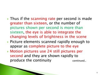  Thus if the scanning rate per second is made
greater than sixteen, or the number of
pictures shown per second is more than
sixteen, the eye is able to integrate the
changing levels of brightness in the scene
 Picture elements scanned rapidly enough to
appear as complete picture to the eye
 Motion pictures use 24 still pictures per
second and they are shown rapidly to
produce the continuity continued..
6
 