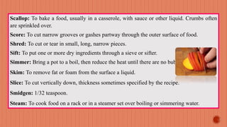 Scallop: To bake a food, usually in a casserole, with sauce or other liquid. Crumbs often
are sprinkled over.
Score: To cut narrow grooves or gashes partway through the outer surface of food.
Shred: To cut or tear in small, long, narrow pieces.
Sift: To put one or more dry ingredients through a sieve or sifter.
Simmer: Bring a pot to a boil, then reduce the heat until there are no bubbles.
Skim: To remove fat or foam from the surface a liquid.
Slice: To cut vertically down, thickness sometimes specified by the recipe.
Smidgen: 1/32 teaspoon.
Steam: To cook food on a rack or in a steamer set over boiling or simmering water.
 