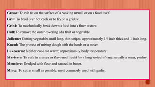 Grease: To rub fat on the surface of a cooking utensil or on a food itself.
Grill: To broil over hot coals or to fry on a griddle.
Grind: To mechanically break down a food into a finer texture.
Hull: To remove the outer covering of a fruit or vegetable.
Julienne: Cutting vegetables until long, thin stripes, approximately 1/4 inch thick and 1 inch long.
Knead: The process of mixing dough with the hands or a mixer
Lukewarm: Neither cool nor warm; approximately body temperature.
Marinate: To soak in a sauce or flavoured liquid for a long period of time, usually a meat, poultry.
Meuniere: Dredged with flour and sauteed in butter.
Mince: To cut as small as possible, most commonly used with garlic.
 