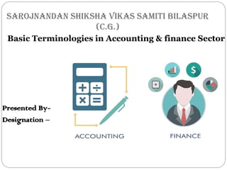 SAROJNANDAN SHIKSHA VIKAS SAMITI BILASPUR
(C.G.)
Basic Terminologies in Accounting & finance Sector
Presented By-
Designation –
 