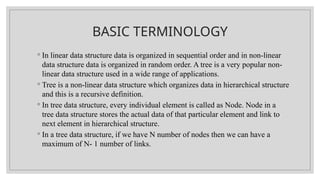 BASIC TERMINOLOGY
◦ In linear data structure data is organized in sequential order and in non-linear
data structure data is organized in random order. A tree is a very popular non-
linear data structure used in a wide range of applications.
◦ Tree is a non-linear data structure which organizes data in hierarchical structure
and this is a recursive definition.
◦ In tree data structure, every individual element is called as Node. Node in a
tree data structure stores the actual data of that particular element and link to
next element in hierarchical structure.
◦ In a tree data structure, if we have N number of nodes then we can have a
maximum of N- 1 number of links.
 