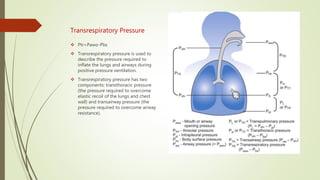 Transrespiratory Pressure
 Ptr=Pawo-Pbs
 Transrespiratory pressure is used to
describe the pressure required to
inflate the lungs and airways during
positive pressure ventilation.
 Transrespiratory pressure has two
components: transthoracic pressure
(the pressure required to overcome
elastic recoil of the lungs and chest
wall) and transairway pressure (the
pressure required to overcome airway
resistance).
 