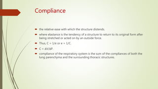 Compliance
 the relative ease with which the structure distends.
 where elastance is the tendency of a structure to return to its original form after
being stretched or acted on by an outside force.
 Thus, C = 1/e or e = 1/C.
 C = ΔV/ΔP.
 compliance of the respiratory system is the sum of the compliances of both the
lung parenchyma and the surrounding thoracic structures.
 