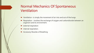 Normal Mechanics Of Spontaneous
Ventilation
 Ventilation- is simply the movement of air into and out of the lungs.
 Respiration - involves the exchange of oxygen and carbondioxide between an
organism and its environment.
 external respiration
 internal respiration.
 Accessory Muscles of Breathing
 