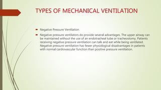 TYPES OF MECHANICAL VENTILATION
 Negative Pressure Ventilation
 Negative pressure ventilators do provide several advantages. The upper airway can
be maintained without the use of an endotracheal tube or tracheostomy. Patients
receiving negative pressure ventilation can talk and eat while being ventilated.
Negative pressure ventilation has fewer physiological disadvantages in patients
with normal cardiovascular function than positive pressure ventilation.
 