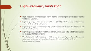 High-Frequency Ventilation
 High-frequency ventilation uses above-normal ventilating rates with below-normal
ventilating volumes.
 high-frequency positive pressure ventilation (HFPPV), which uses respiratory rates
of about 60 to 100 breaths/min;
 high-frequency jet ventilation (HFJV), which uses rates between about 100 and 400
to 600 breaths/min;
 high-frequency oscillatory ventilation (HFOV), which uses rates into the thousands,
up to about 4000 breaths/min.
 Ventilation with high-frequency oscillation has been used primarily in infants with
respiratory distress and in adults or infants with open air leaks, such as
bronchopleural fistulas.
 