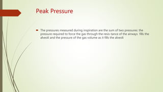Peak Pressure
 The pressures measured during inspiration are the sum of two pressures: the
pressure required to force the gas through the resis-tance of the airways fills the
alveoli and the pressure of the gas volume as it fills the alveoli
 