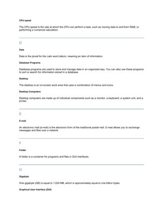 CPU speed

The CPU speed is the rate at which the CPU can perform a task, such as moving data to and from RAM, or
performing a numerical calculation.




D
Data

Data is the plural for the Latin word datum, meaning an item of information.

Database Programs

Database programs are used to store and manage data in an organized way. You can also use these programs
to sort or search for information stored in a database.

Desktop

The desktop is an on-screen work area that uses a combination of menus and icons.

Desktop Computers

Desktop computers are made up of individual components such as a monitor, a keyboard, a system unit, and a
printer.




E
E-mail

An electronic mail (e-mail) is the electronic form of the traditional postal mail. E-mail allows you to exchange
messages and files over a network.




F
Folder

A folder is a container for programs and files in GUI interfaces.




G
Gigabyte

One gigabyte (GB) is equal to 1,024 MB, which is approximately equal to one billion bytes.

Graphical User Interface (GUI)
 