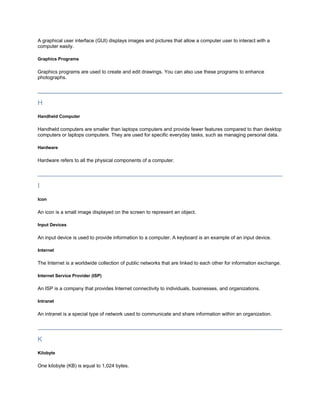 A graphical user interface (GUI) displays images and pictures that allow a computer user to interact with a
computer easily.

Graphics Programs

Graphics programs are used to create and edit drawings. You can also use these programs to enhance
photographs.




H
Handheld Computer

Handheld computers are smaller than laptops computers and provide fewer features compared to than desktop
computers or laptops computers. They are used for specific everyday tasks, such as managing personal data.

Hardware

Hardware refers to all the physical components of a computer.




I
Icon

An icon is a small image displayed on the screen to represent an object.

Input Devices

An input device is used to provide information to a computer. A keyboard is an example of an input device.

Internet

The Internet is a worldwide collection of public networks that are linked to each other for information exchange.

Internet Service Provider (ISP)

An ISP is a company that provides Internet connectivity to individuals, businesses, and organizations.

Intranet

An intranet is a special type of network used to communicate and share information within an organization.




K
Kilobyte

One kilobyte (KB) is equal to 1,024 bytes.
 