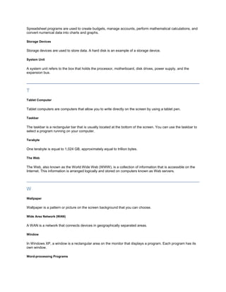 Spreadsheet programs are used to create budgets, manage accounts, perform mathematical calculations, and
convert numerical data into charts and graphs.

Storage Devices

Storage devices are used to store data. A hard disk is an example of a storage device.

System Unit

A system unit refers to the box that holds the processor, motherboard, disk drives, power supply, and the
expansion bus.




T
Tablet Computer

Tablet computers are computers that allow you to write directly on the screen by using a tablet pen.

Taskbar

The taskbar is a rectangular bar that is usually located at the bottom of the screen. You can use the taskbar to
select a program running on your computer.

Terabyte

One terabyte is equal to 1,024 GB, approximately equal to trillion bytes.

The Web

The Web, also known as the World Wide Web (WWW), is a collection of information that is accessible on the
Internet. This information is arranged logically and stored on computers known as Web servers.




W
Wallpaper

Wallpaper is a pattern or picture on the screen background that you can choose.

Wide Area Network (WAN)

A WAN is a network that connects devices in geographically separated areas.

Window

In Windows XP, a window is a rectangular area on the monitor that displays a program. Each program has its
own window.

Word-processing Programs
 