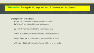Examples of trinomial:
x + y + z is a trinomial in three variables x, y and z.
2a2
+ 5a + 7 is a trinomial in one variables a.
xy + x + 2y2
is a trinomial in two variables x and y.
-7m5
+ n3
– 3m2
n2
is a trinomial in two variables m and n.
5abc – 7ab + 9ac is a trinomial in three variables a, b and c.
x2
/3 + ay – 6bz is a trinomial in five variables a, b, x, y and z.
3. Trinomial: An algebraic expression of three non-zero terms
 