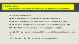  Examples of multinomial:
 p + q is a multinomial of two terms in two variables p and q.
 a + b + c is a multinomial of three terms in three variables a, b and c.
 a + b + c + d is a multinomial of four terms in four variables a, b, c and d.
 x4
+ 2x3
+ 1/x + 1 is a multinomial of four terms in one variable x
a + ab + b2
+ bc + cd is a multinomial of five terms in four variables a, b, c and
d.
5x8
+ 3x7
+ 2x6
+ 5x5
- 2x4
- x3
+ 7x2
- x is a multinomial of ei
4. Multinomial:
- An algebraic expression of two terms or more than three terms
 