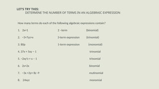 LET’S TRY THIS:
DETERMINE THE NUMBER OF TERMS IN AN ALGEBRAIC EXPRESSION
How many terms do each of the following algebraic expressions contain?
1. 2x+1 2 –term (binomial)
2. −3+7yz+x 3-term expression (trinomial)
3. 80p 1-term expression (monomial)
4. 37x + 5xy − 1 trinomial
5. −2xy2
z + x – 1 trinomial
6. 2x+2x binomial
7. −3x +2y+ 8z -9 mutinomial
8. 24xyz monomial
 
