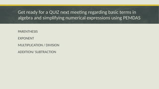 PARENTHESIS
EXPONENT
MULTIPLICATION / DIVISION
ADDITION/ SUBTRACTION
Get ready for a QUIZ next meeting regarding basic terms in
algebra and simplifying numerical expressions using PEMDAS
 
