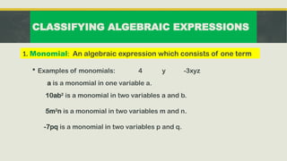 CLASSIFYING ALGEBRAIC EXPRESSIONS
 Examples of monomials: 4 y -3xyz
a is a monomial in one variable a.
10ab2
is a monomial in two variables a and b.
5m2
n is a monomial in two variables m and n.
-7pq is a monomial in two variables p and q.
1. Monomial: An algebraic expression which consists of one term
 