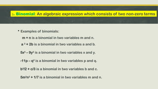  Examples of binomials:
m + n is a binomial in two variables m and n.
a 2
+ 2b is a binomial in two variables a and b.
5x3
– 9y2
is a binomial in two variables x and y.
-11p – q2
is a binomial in two variables p and q.
b3
/2 + c/3 is a binomial in two variables b and c.
5m2
n2
+ 1/7 is a binomial in two variables m and n.
2. Binomial: An algebraic expression which consists of two non-zero terms
 