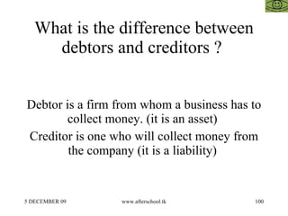 What is the difference between debtors and creditors ?  Debtor is a firm from whom a business has to collect money. (it is...
