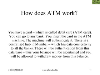 How does ATM work?  You have a card – which is called debit card (ATM card). You can go to any bank. You insert the card i...