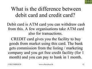 What is the difference between debit card and credit card?  Debit card is ATM card you can withdraw cash from this. A few ...