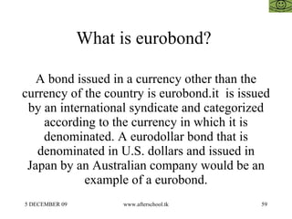 What is eurobond?  A bond issued in a currency other than the currency of the country is eurobond.it  is issued by an inte...
