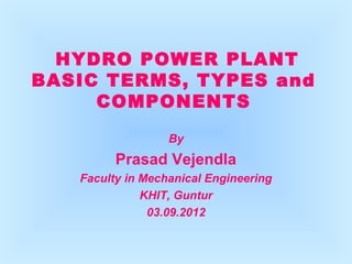 HYDRO POWER PLANT 
BASIC TERMS, TYPES and 
COMPONENTS 
By 
Prasad Vejendla 
Faculty in Mechanical Engineering 
KHIT, Guntur 
03.09.2012 
 