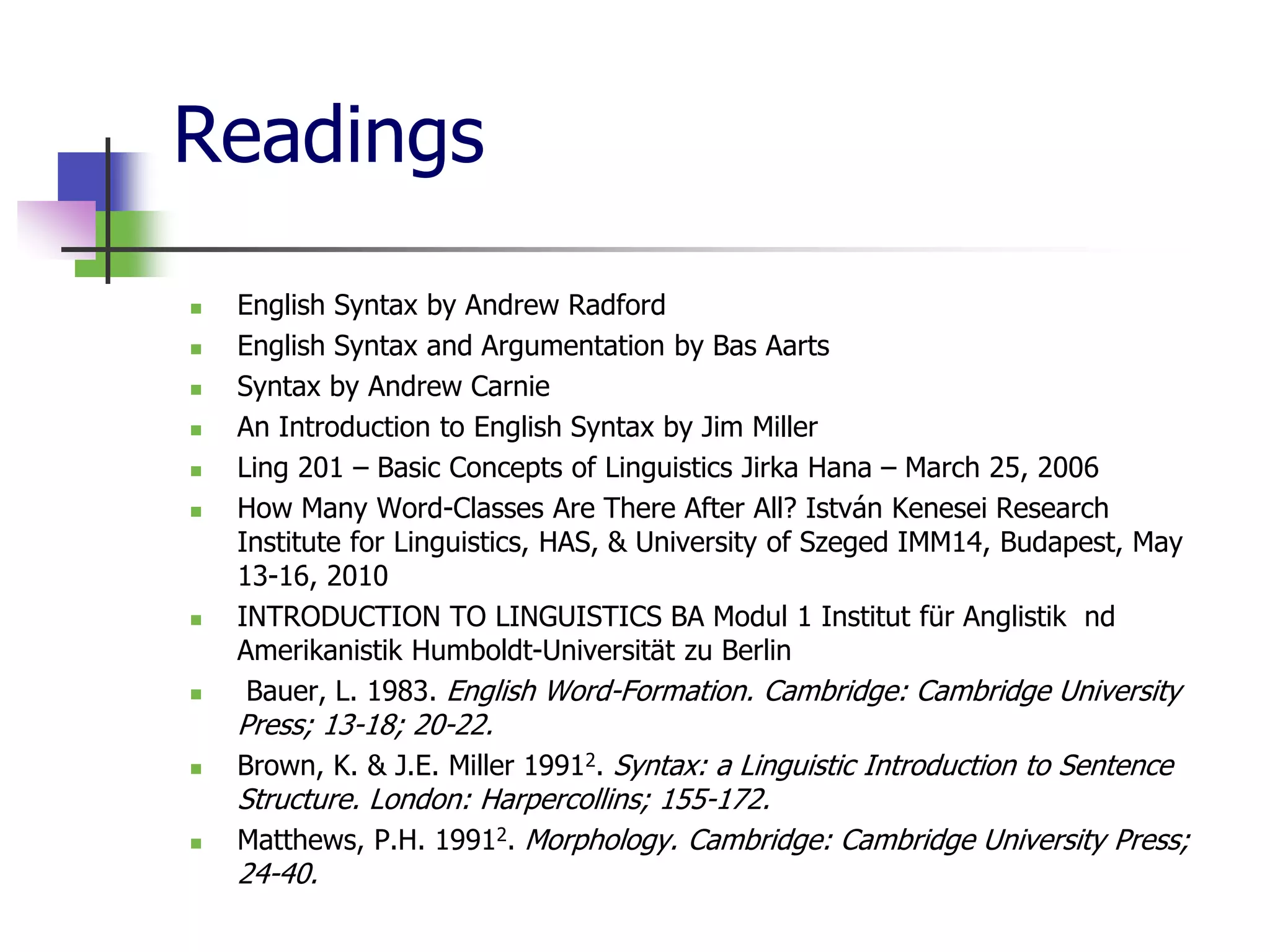 Readings
 English Syntax by Andrew Radford
 English Syntax and Argumentation by Bas Aarts
 Syntax by Andrew Carnie
 An Introduction to English Syntax by Jim Miller
 Ling 201 – Basic Concepts of Linguistics Jirka Hana – March 25, 2006
 How Many Word-Classes Are There After All? István Kenesei Research
Institute for Linguistics, HAS, & University of Szeged IMM14, Budapest, May
13-16, 2010
 INTRODUCTION TO LINGUISTICS BA Modul 1 Institut für Anglistik nd
Amerikanistik Humboldt-Universität zu Berlin
 Bauer, L. 1983. English Word-Formation. Cambridge: Cambridge University
Press; 13-18; 20-22.
 Brown, K. & J.E. Miller 19912. Syntax: a Linguistic Introduction to Sentence
Structure. London: Harpercollins; 155-172.
 Matthews, P.H. 19912. Morphology. Cambridge: Cambridge University Press;
24-40.
 