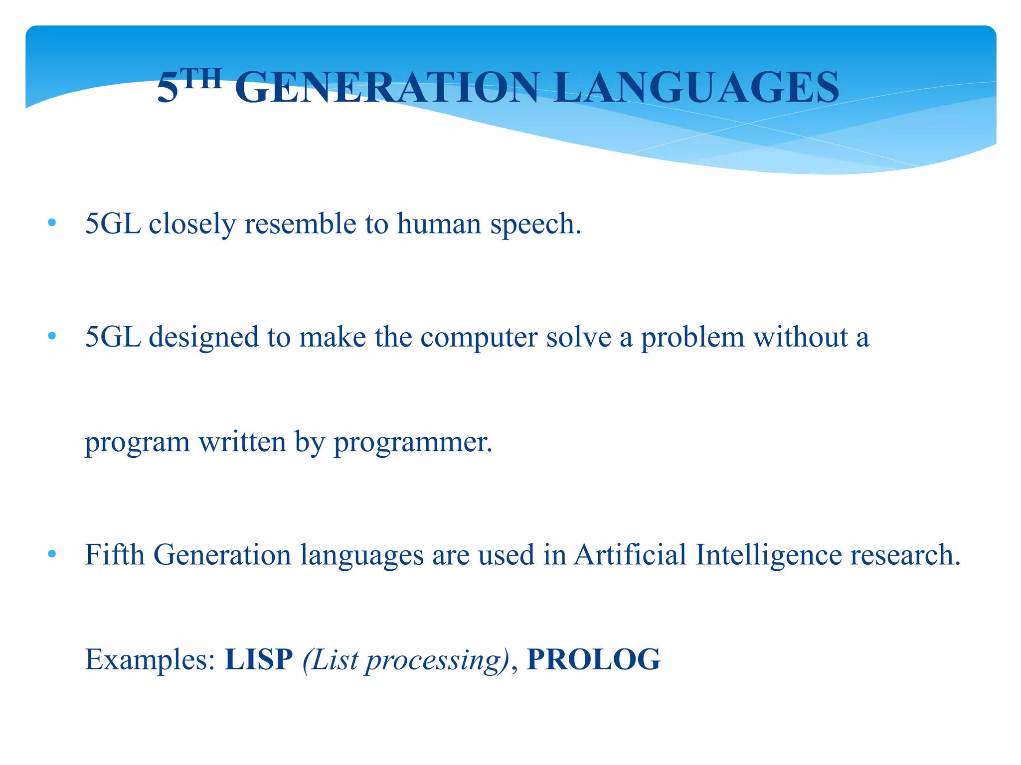 • 5GL closely resemble to human speech.
• 5GL designed to make the computer solve a problem without a
program written by programmer.
• Fifth Generation languages are used in Artificial Intelligence research.
Examples: LISP (List processing), PROLOG
5TH GENERATION LANGUAGES
 