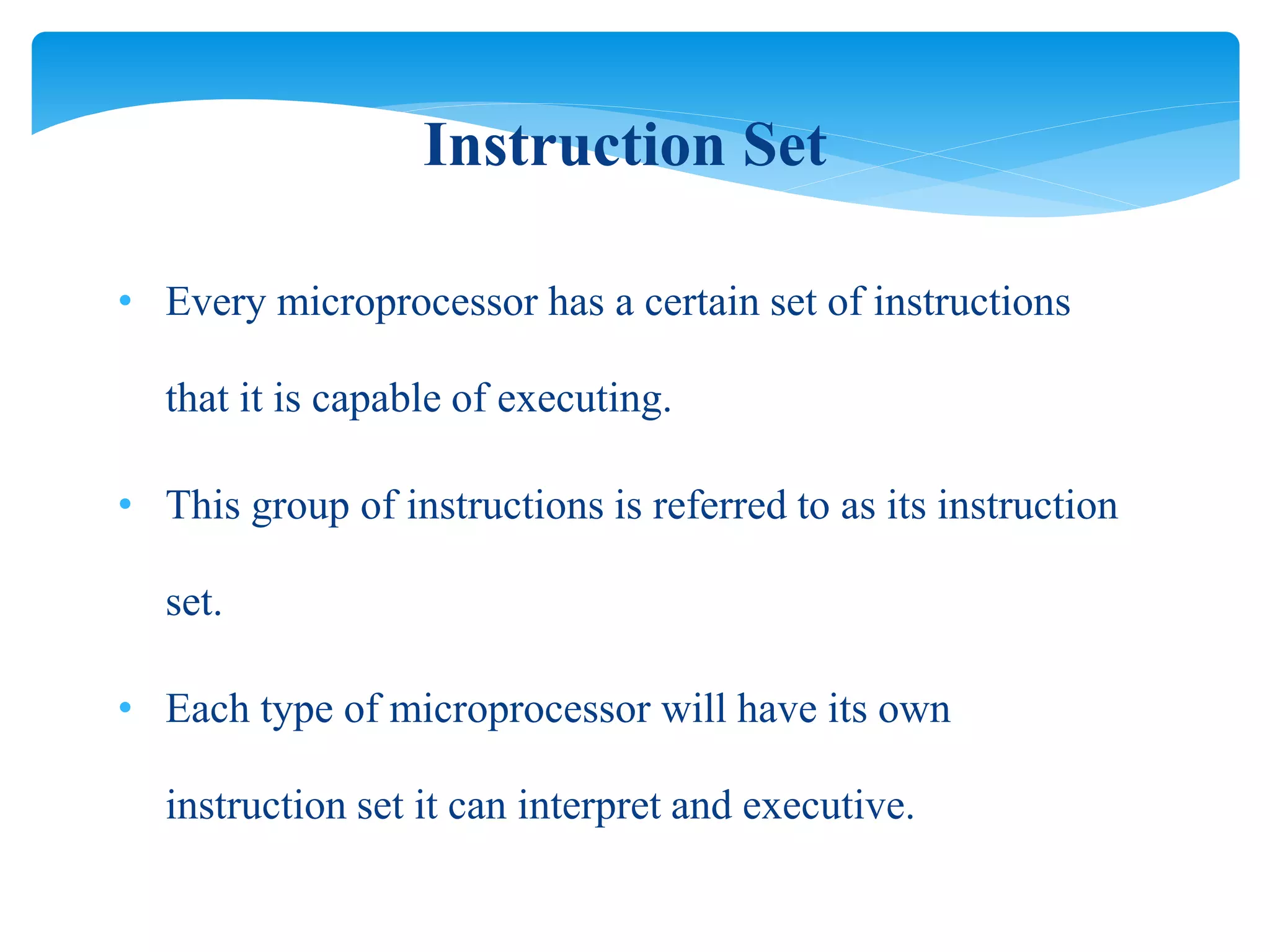 • Every microprocessor has a certain set of instructions
that it is capable of executing.
• This group of instructions is referred to as its instruction
set.
• Each type of microprocessor will have its own
instruction set it can interpret and executive.
Instruction Set
 