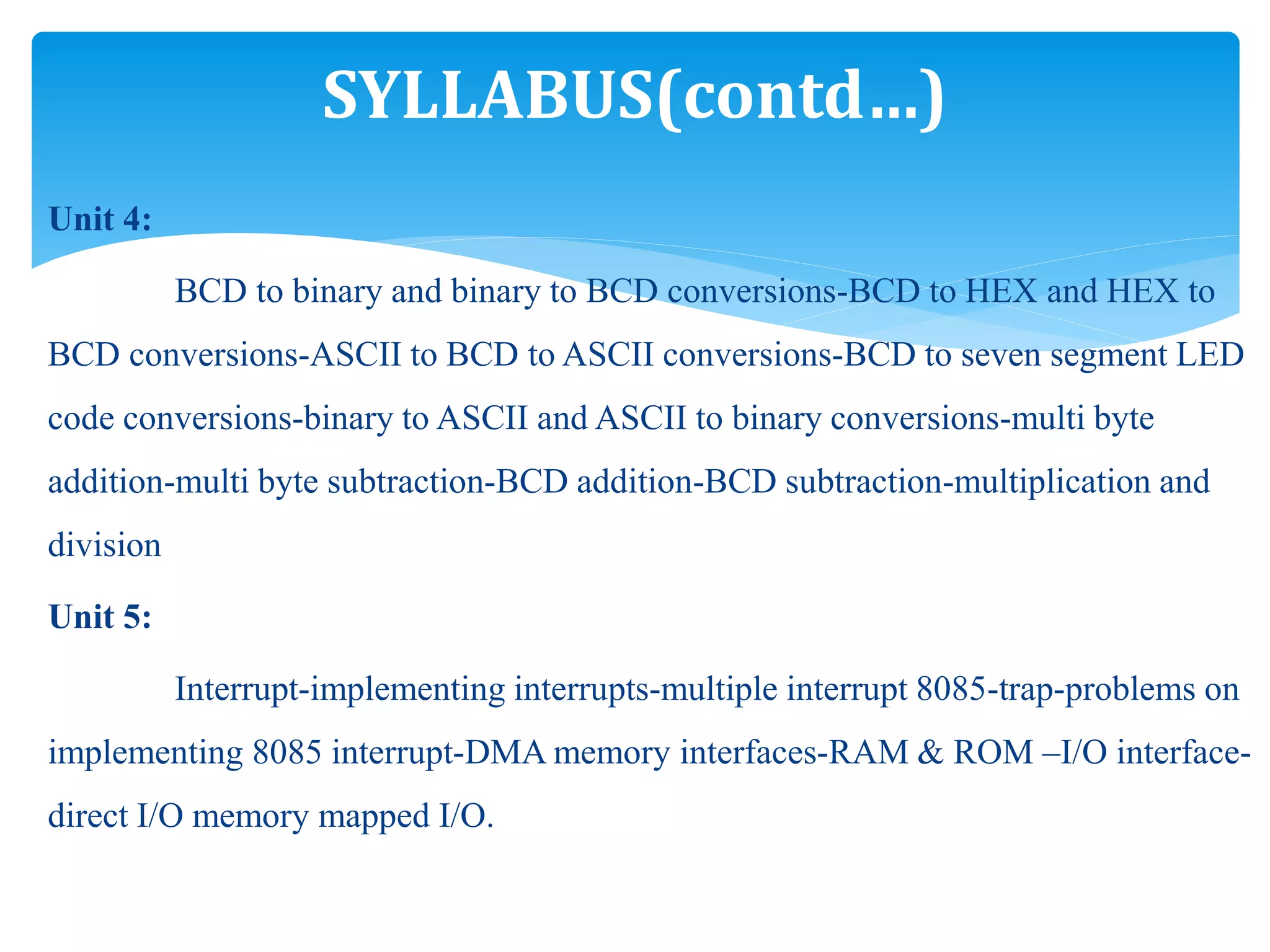 Unit 4:
BCD to binary and binary to BCD conversions-BCD to HEX and HEX to
BCD conversions-ASCII to BCD to ASCII conversions-BCD to seven segment LED
code conversions-binary to ASCII and ASCII to binary conversions-multi byte
addition-multi byte subtraction-BCD addition-BCD subtraction-multiplication and
division
Unit 5:
Interrupt-implementing interrupts-multiple interrupt 8085-trap-problems on
implementing 8085 interrupt-DMA memory interfaces-RAM & ROM –I/O interface-
direct I/O memory mapped I/O.
SYLLABUS(contd…)
 