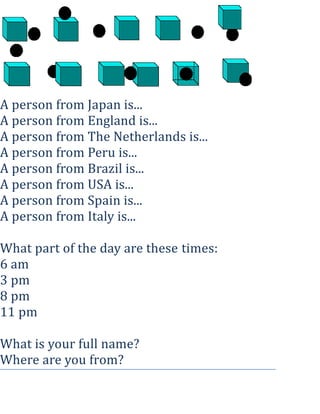 A person from Japan is...
A person from England is...
A person from The Netherlands is...
A person from Peru is...
A person from Brazil is...
A person from USA is...
A person from Spain is...
A person from Italy is...
What part of the day are these times:
6 am
3 pm
8 pm
11 pm
What is your full name?
Where are you from?

 