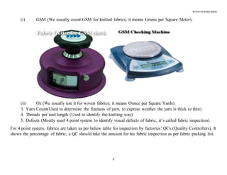 Written by Shabuz Biplob
2
(i) GSM (We usually count GSM for knitted fabrics; it means Grams per Square Meter).
(ii) Oz (We usually use it for woven fabrics; it means Ounce per Square Yards).
3. Yarn Count(Used to determine the fineness of yarn, to express weather the yarn is thick or thin)
4. Threads per unit length (Used to identify the knitting way)
5. Defects (Mostly used 4 point system to identify visual defects of fabric, it’s called fabric inspection).
For 4 point system, fabrics are taken as per below table for inspection by factories’ QCs (Quality Controllers). It
shows the percentage of fabric, a QC should take the amount for his fabric inspection as per fabric packing list.
 