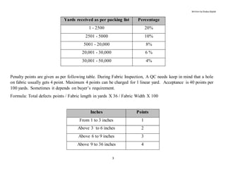 Written by Shabuz Biplob
3
Yards received as per packing list Percentage
1 - 2500 20%
2501 - 5000 10%
5001 - 20,000 8%
20,001 - 30,000 6 %
30,001 - 50,000 4%
Penalty points are given as per following table. During Fabric Inspection, A QC needs keep in mind that a hole
on fabric usually gets 4 point. Maximum 4 points can be charged for 1 linear yard. Acceptance is 40 points per
100 yards. Sometimes it depends on buyer’s requirement.
Formula: Total defects points / Fabric length in yards X 36 / Fabric Width X 100
Inches Points
From 1 to 3 inches 1
Above 3 to 6 inches 2
Above 6 to 9 inches 3
Above 9 to 36 inches 4
 