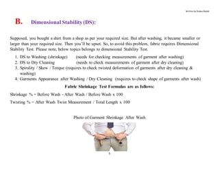 Written by Shabuz Biplob
5
B. Dimensional Stability(DS):
Supposed, you bought a shirt from a shop as per your required size. But after washing, it became smaller or
larger than your required size. Then you’ll be upset. So, to avoid this problem, fabric requires Dimensional
Stability Test. Please note, below topics belongs to dimensional Stability Test.
1. DS to Washing (shrinkage) (needs for checking measurements of garment after washing)
2. DS to Dry Cleaning (needs to check measurements of garment after dry cleaning)
3. Spirality / Skew / Torque (requires to check twisted deformation of garments after dry cleaning &
washing)
4. Garments Appearance after Washing / Dry Cleaning (requires to check shape of garments after wash)
Fabric Shrinkage Test Formulas are as follows:
Shrinkage % = Before Wash - After Wash / Before Wash x 100
Twisting % = After Wash Twist Measurement / Total Length x 100
Photo of Garment Shrinkage After Wash
 
