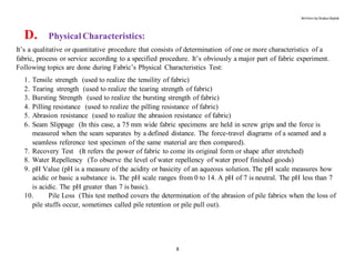 Written by Shabuz Biplob
8
D. Physical Characteristics:
It’s a qualitative or quantitative procedure that consists of determination of one or more characteristics of a
fabric, process or service according to a specified procedure. It’s obviously a major part of fabric experiment.
Following topics are done during Fabric’s Physical Characteristics Test:
1. Tensile strength (used to realize the tensility of fabric)
2. Tearing strength (used to realize the tearing strength of fabric)
3. Bursting Strength (used to realize the bursting strength of fabric)
4. Pilling resistance (used to realize the pilling resistance of fabric)
5. Abrasion resistance (used to realize the abrasion resistance of fabric)
6. Seam Slippage (In this case, a 75 mm wide fabric specimens are held in screw grips and the force is
measured when the seam separates by a defined distance. The force-travel diagrams of a seamed and a
seamless reference test specimen of the same material are then compared).
7. Recovery Test (It refers the power of fabric to come its original form or shape after stretched)
8. Water Repellency (To observe the level of water repellency of water proof finished goods)
9. pH Value (pH is a measure of the acidity or basicity of an aqueous solution. The pH scale measures how
acidic or basic a substance is. The pH scale ranges from 0 to 14. A pH of 7 is neutral. The pH less than 7
is acidic. The pH greater than 7 is basic).
10. Pile Loss (This test method covers the determination of the abrasion of pile fabrics when the loss of
pile stuffs occur, sometimes called pile retention or pile pull out).
 