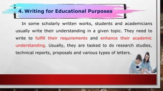 In some scholarly written works, students and academicians
usually write their understanding in a given topic. They need to
write to fulfill their requirements and enhance their academic
understanding. Usually, they are tasked to do research studies,
technical reports, proposals and various types of letters.
4. Writing for Educational Purposes
 