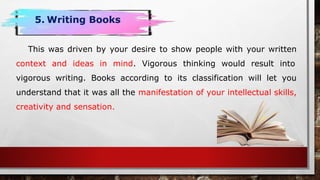 This was driven by your desire to show people with your written
context and ideas in mind. Vigorous thinking would result into
vigorous writing. Books according to its classification will let you
understand that it was all the manifestation of your intellectual skills,
creativity and sensation.
5. Writing Books
 