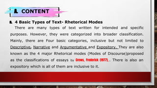 A. CONTENT
a. 4 Basic Types of Text- Rhetorical Modes
There are many types of text written for intended and specific
purposes. However, they were categorized into broader classification.
Mainly, there are Four basic categories, inclusive but not limited to
Descriptive, Narrative and Argumentative and Expository. They are also
known as the 4 major Rhetorical modes (Modes of Discourse)proposed
as the classifications of essays by Crews, Frederick (1977), . There is also an
expository which is all of them are inclusive to it.
 