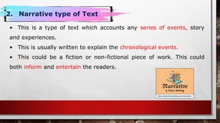 https://www.literacyideas.com/narratives
2. Narrative type of Text
• This is a type of text which accounts any series of events, story
and experiences.
• This is usually written to explain the chronological events.
• This could be a fiction or non-fictional piece of work. This could
both inform and entertain the readers.
 