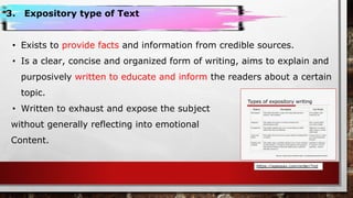 3. Expository type of Text
• Exists to provide facts and information from credible sources.
• Is a clear, concise and organized form of writing, aims to explain and
purposively written to educate and inform the readers about a certain
topic.
• Written to exhaust and expose the subject
without generally reflecting into emotional
Content.
https://apessay.com/order/?rid
 
