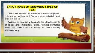 IMPORTANCE OF KNOWING TYPES OF
TEXT
Texts are written to endeavor various purposes.
It is either written to inform, argue, entertain and
elicit emotions.
Writing is necessary towards the developments
of social and intellectual skills. Writing stimulate
ideas and maximizes the ability to think critically
and creatively.
 