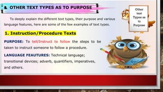 a. OTHER TEXT TYPES AS TO PURPOSE
To deeply explain the different text types, their purpose and various
language features, here are some of the few examples of text types.
Other
text
Types as
to
Purpose
1. Instruction/Procedure Texts
PURPOSE: To tell/Instruct to follow the steps to be
taken to instruct someone to follow a procedure.
LANGUAGE FEAUTURES: Technical language;
transitional devices; adverb, quantifiers, imperatives,
and others.
 