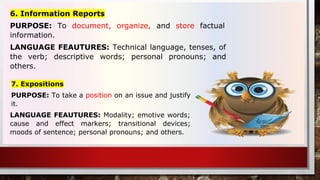 6. Information Reports
PURPOSE: To document, organize, and store factual
information.
LANGUAGE FEAUTURES: Technical language, tenses, of
the verb; descriptive words; personal pronouns; and
others.
7. Expositions
PURPOSE: To take a position on an issue and justify
it.
LANGUAGE FEAUTURES: Modality; emotive words;
cause and effect markers; transitional devices;
moods of sentence; personal pronouns; and others.
 