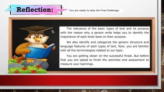 Reflection:
The relevance of the basic types of text and its purpose
with the reason why a person write helps you to identify the
importance of each texts base on their purpose.
We also identify and categorize the generic structure and
language features of each types of text. Now, you are familiar
with all the terminologies related to our topic.
You are getting closer on the successful finale. But before
that you are asked to finish the activities and assessment to
measure your learnings.
You are ready to take the final Challenge!
 