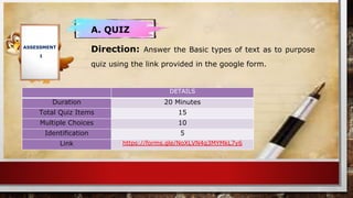 ASSESSMENT
1
A. QUIZ
Direction: Answer the Basic types of text as to purpose
quiz using the link provided in the google form.
DETAILS
Duration 20 Minutes
Total Quiz Items 15
Multiple Choices 10
Identification 5
Link https://forms.gle/NoXLVN4q3MYMkL7y6
 